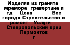 Изделия из гранита, мрамора, травертина и тд. › Цена ­ 1 000 - Все города Строительство и ремонт » Услуги   . Ставропольский край,Лермонтов г.